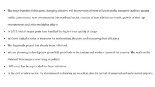 • The major benefits of this game changing initiative will be provision of more efficient public transport facilities, greater
public convenience, new investment in this moribund sector, creation of new jobs for our youth, growth of start-up
entrepreneurs and other multiplier effects.
• In 2015, India’s major ports have handled the highest ever quality of cargo.
• We have started a series of measures for modernizing the ports and increasing their efficiency.
• The Sagarmala project has already been rolled out.
• We are planning to develop new greenfield ports both in the eastern and western coasts of the country. The work on the
National Waterways is also being expedited.
• `800 crore has been provided for these initiatives.
• In the civil aviation sector, the Government is drawing up an action plan for revival of unserved and underserved airports.
 