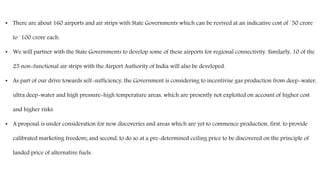 • There are about 160 airports and air strips with State Governments which can be revived at an indicative cost of `50 crore
to `100 crore each.
• We will partner with the State Governments to develop some of these airports for regional connectivity. Similarly, 10 of the
25 non-functional air strips with the Airport Authority of India will also be developed.
• As part of our drive towards self-sufficiency, the Government is considering to incentivise gas production from deep-water,
ultra deep-water and high pressure-high temperature areas, which are presently not exploited on account of higher cost
and higher risks.
• A proposal is under consideration for new discoveries and areas which are yet to commence production, first, to provide
calibrated marketing freedom; and second, to do so at a pre-determined ceiling price to be discovered on the principle of
landed price of alternative fuels.
 
