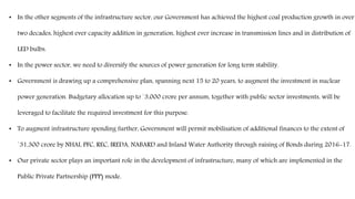 • In the other segments of the infrastructure sector, our Government has achieved the highest coal production growth in over
two decades, highest ever capacity addition in generation, highest ever increase in transmission lines and in distribution of
LED bulbs.
• In the power sector, we need to diversify the sources of power generation for long term stability.
• Government is drawing up a comprehensive plan, spanning next 15 to 20 years, to augment the investment in nuclear
power generation. Budgetary allocation up to `3,000 crore per annum, together with public sector investments, will be
leveraged to facilitate the required investment for this purpose.
• To augment infrastructure spending further, Government will permit mobilisation of additional finances to the extent of
`31,300 crore by NHAI, PFC, REC, IREDA, NABARD and Inland Water Authority through raising of Bonds during 2016-17.
• Our private sector plays an important role in the development of infrastructure, many of which are implemented in the
Public Private Partnership (PPP) mode.
 