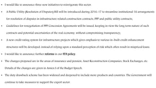• I would like to announce three new initiatives to reinvigorate this sector.
• A Public Utility (Resolution of Disputes) Bill will be introduced during 2016-17 to streamline institutional 16 arrangements
for resolution of disputes in infrastructure related construction contracts, PPP and public utility contracts;
• Guidelines for renegotiation of PPP Concession Agreements will be issued, keeping in view the long term nature of such
contracts and potential uncertainties of the real economy, without compromising transparency;
• A new credit rating system for infrastructure projects which gives emphasis to various in-built credit enhancement
structures will be developed, instead of relying upon a standard perception of risk which often result in mispriced loans.
• I would like to announce further reforms in our FDI policy.
• The changes proposed are in the areas of insurance and pension, Asset Reconstruction Companies, Stock Exchanges, etc.
Details of the changes are given in Annex I of the Budget Speech.
• The duty drawback scheme has been widened and deepened to include more products and countries. The Government will
continue to take measures to support the export sector.
 