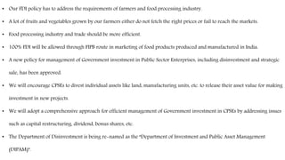 • Our FDI policy has to address the requirements of farmers and food processing industry.
• A lot of fruits and vegetables grown by our farmers either do not fetch the right prices or fail to reach the markets.
• Food processing industry and trade should be more efficient.
• 100% FDI will be allowed through FIPB route in marketing of food products produced and manufactured in India.
• A new policy for management of Government investment in Public Sector Enterprises, including disinvestment and strategic
sale, has been approved.
• We will encourage CPSEs to divest individual assets like land, manufacturing units, etc. to release their asset value for making
investment in new projects.
• We will adopt a comprehensive approach for efficient management of Government investment in CPSEs by addressing issues
such as capital restructuring, dividend, bonus shares, etc.
• The Department of Disinvestment is being re-named as the “Department of Investment and Public Asset Management
(DIPAM)”.
 