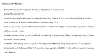 Financial Sector Reforms :
• A vibrant financial sector is of critical importance to the growth of every economy.
• INITIATIVES ANNOUNCED:
• A systemic vacuum exists with regard to bankruptcy situations in financial firms. A comprehensive Code on Resolution of
Financial Firms will be introduced as a Bill in the Parliament during 2016-17.
• This Code will provide a specialised resolution mechanism to deal with bankruptcy situations in banks, insurance companies
and financial sector entities.
• This Code, together with the Insolvency and Bankruptcy Code 2015, when enacted, will provide a comprehensive resolution
mechanism for our economy.
• The RBI Act 1934, is being amended to provide statutory basis for a Monetary Policy Framework and a Monetary Policy
Committee through the Finance Bill 2016. A committee-based approach will add lot of value and transparency to monetary
policy decisions.
 