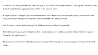 • A Financial Data Management Centre under the aegis of the Financial Stability Development Council (FSDC) will be set up to
facilitate integrated data aggregation and analysis in the financial sector.
• To improve greater retail participation in Government securities, RBI will facilitate their participation in the primary and
secondary markets through stock exchanges and access to NDS-OM trading platform.
• New derivative products will be developed by SEBI in the Commodity Derivatives market.
• To facilitate deepening of corporate bond market, a number of measures will be undertaken, details of which are given in
Annex II of the Budget Speech.
• The enactment of Insolvency and Bankruptcy Code would provide a major boost to the development of the corporate bond
market.
 