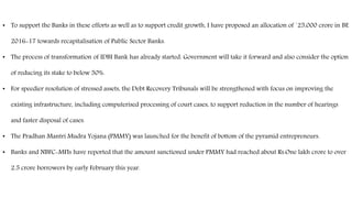 • To support the Banks in these efforts as well as to support credit growth, I have proposed an allocation of `25,000 crore in BE
2016-17 towards recapitalisation of Public Sector Banks.
• The process of transformation of IDBI Bank has already started. Government will take it forward and also consider the option
of reducing its stake to below 50%.
• For speedier resolution of stressed assets, the Debt Recovery Tribunals will be strengthened with focus on improving the
existing infrastructure, including computerised processing of court cases, to support reduction in the number of hearings
and faster disposal of cases.
• The Pradhan Mantri Mudra Yojana (PMMY) was launched for the benefit of bottom of the pyramid entrepreneurs.
• Banks and NBFC-MFIs have reported that the amount sanctioned under PMMY had reached about Rs.One lakh crore to over
2.5 crore borrowers by early February this year.
 