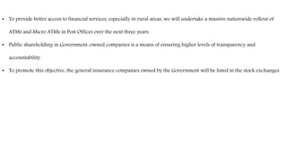 • To provide better access to financial services, especially in rural areas, we will undertake a massive nationwide rollout of
ATMs and Micro ATMs in Post Offices over the next three years.
• Public shareholding in Government-owned companies is a means of ensuring higher levels of transparency and
accountability.
• To promote this objective, the general insurance companies owned by the Government will be listed in the stock exchanges.
 