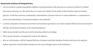 Governance and Ease of Doing Business:
• Our Government is giving unparalleled emphasis to good governance with special focus on process reforms, IT-enabled
Government processes, etc. The whole idea is to remove the irritants for the public in their interface with Government
agencies. A Task Force has been constituted for rationalisation of human resources in various Ministries. A comprehensive
review and rationalisation of autonomous bodies is also underway.
• A critical component of minimum Government and maximum governance is to ensure targeted disbursement of Government
subsidies and financial assistance to the actual beneficiaries.
• Public money should reach the poor and the deserving without any leakage.
• Three specific initiatives are proposed to achieve this objective.
• First, we will introduce a bill for Targeted Delivery of Financial and Other Subsidies, Benefits and Services by using the
Aadhar framework. The bill will be introduced in the current Budget Session of the Parliament.
 