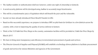 • The Aadhar number or authentication shall not, however, confer any right of citizenship or domicile.
• A social security platform will be developed using Aadhar to accurately target beneficiaries.
• This will be a transformative piece of legislation which will benefit the poor and the vulnerable.
• Second, we have already introduced Direct Benefit Transfer in LPG.
• Based on this successful experience, we propose to introduce DBT on pilot basis for fertilizer in a few districts across the
country, with a view to improving the quality of service delivery to farmers.
• Third, of the 5.35 lakh Fair Price Shops in the country, automation facilities will be provided in 3 lakh Fair Price Shops by
March 2017.
• We have to bring more transparency and efficiency in Government procurement of goods and services.
• The Director General of Supplies and Disposal (DGS&D) will establish a technology driven platform to facilitate procurement
of goods and services by various Ministries and agencies of the Government.
 