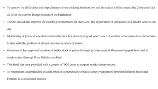 • To remove the difficulties and impediments to ease of doing business, we will introduce a bill to amend the Companies Act,
2013 in the current Budget Session of the Parliament.
• The Bill would also improve the enabling environment for start-ups. The registration of companies will also be done in one
day.
• Monitoring of prices of essential commodities is a key element of good governance. A number of measures have been taken
to deal with the problem of abrupt increase in prices of pulses.
• Government has approved creation of buffer stock of pulses through procurement at Minimum Support Price and at
market price through Price Stabilisation Fund.
• This Fund has been provided with a corpus of `900 crore to support market interventions.
• To strengthen understanding of each other, it is proposed to create a closer engagement between different States and
Districts in a structured manner.
 