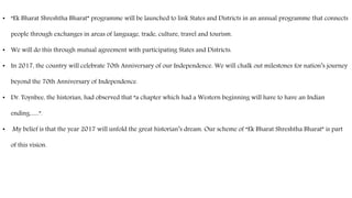 • “Ek Bharat Shreshtha Bharat” programme will be launched to link States and Districts in an annual programme that connects
people through exchanges in areas of language, trade, culture, travel and tourism.
• We will do this through mutual agreement with participating States and Districts.
• In 2017, the country will celebrate 70th Anniversary of our Independence. We will chalk out milestones for nation’s journey
beyond the 70th Anniversary of Independence.
• Dr. Toynbee, the historian, had observed that “a chapter which had a Western beginning will have to have an Indian
ending…..”.
• My belief is that the year 2017 will unfold the great historian’s dream. Our scheme of “Ek Bharat Shreshtha Bharat” is part
of this vision.
 
