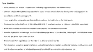Fiscal Discipline
• While preparing this Budget, I have received conflicting suggestions about the FRBM roadmap.
• Different schools of thought have argued either in favour of fiscal consolidation and stability or for a less aggressive 21
consolidation and for boosting growth.
• I have weighed the policy options and decided that prudence lies in adhering to the fiscal targets.
• Consequently, the fiscal deficit in RE 2015-16 and BE 2016-17 have been retained at 3.9% and 3.5% of GDP respectively.
• While doing so, I have ensured that the development agenda has not been compromised.
• The total expenditure in the Budget for 2016-17 has been projected at `19.78 lakh crore, consisting of `5.50 lakh crore under
Plan and `14.28 lakh crore under Non-Plan.
• The increase in Plan expenditure is in the order of 15.3% over current year BE.
• Plan Allocations have given special emphasis to sectors like agriculture, irrigation, social sector including health, women and
child development, welfare of Scheduled Castes and Scheduled Tribes, minorities, infrastructure, etc.
 