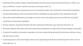 • Continuing with the policy of higher empowering States, the total resources being transferred to States are `99,681 crore
more over RE 2015-16 and `2,46,024 crore more over Actuals of 2014-15.
• Successive committees have questioned the merit in having Plan and Non-Plan classification of Government expenditure.
• A broad understanding over the years has been that Plan expenditures are good and Non-Plan expenditures are bad.
• This results in skewed allocations in the Budget. We need to correct this and give greater focus to Revenue and Capital
classification of Government expenditure.
• We have, therefore, decided that the Plan-Non-Plan classification will be done away with from fiscal 2017-18.
• The Finance Ministry will closely work with the State Finance Departments to align Central and State Budgets in this matter.
• To improve the quality of Government expenditure, every new scheme being sanctioned by Government will have a sunset
date and outcome review.
• A redeeming feature of this year’s Budget is that we have improved upon the Revenue Deficit target from 2.8% to 2.5% of
GDP in RE 2015-16.
 