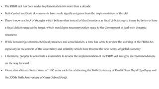 • The FRBM Act has been under implementation for more than a decade.
• Both Central and State Governments have made significant gains from the implementation of this Act.
• There is now a school of thought which believes that instead of fixed numbers as fiscal deficit targets, it may be better to have
a fiscal deficit range as the target, which would give necessary policy space to the Government to deal with dynamic
situations.
• While remaining committed to fiscal prudence and consolidation, a time has come to review the working of the FRBM Act,
especially in the context of the uncertainty and volatility which have become the new norms of global economy.
• I, therefore, propose to constitute a Committee to review the implementation of the FRBM Act and give its recommendations
on the way forward.
• I have also allocated initial sums of `100 crore each for celebrating the Birth Centenary of Pandit Deen Dayal Upadhyay and
the 350th Birth Anniversary of Guru Gobind Singh.
 