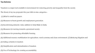 Tax Reforms
Taxation is a major tool available to Government for removing poverty and inequality from the society.
The thrust of my tax proposals this year falls in nine categories:-
(1) Relief to small tax payers.
(2) Measures to boost growth and employment generation.
(3) Incentivizing domestic value addition to help Make in India.
(4) Measures for moving towards a pensioned society.
(5) Measures for promoting affordable housing.
(6) Additional resource mobilization for agriculture, rural economy and clean environment. (7) Reducing litigation and
providing certainty in taxation.
(8) Simplification and rationalization of taxation.
(9) Use of Technology for creating accountability.
 