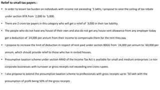 Relief to small tax payers :
• In order to lessen tax burden on individuals with income not exceeding `5 lakhs, I propose to raise the ceiling of tax rebate
under section 87A from `2,000 to `5,000.
• There are 2 crore tax payers in this category who will get a relief of `3,000 in their tax liability.
• The people who do not have any house of their own and also do not get any house rent allowance from any employer today
get a deduction of `24,000 per annum from their income to compensate them for the rent they pay.
• I propose to increase the limit of deduction in respect of rent paid under section 80GG from `24,000 per annum to `60,000 per
annum, which should provide relief to those who live in rented houses.
• Presumptive taxation scheme under section 44AD of the Income Tax Act is available for small and medium enterprises i.e non
corporate businesses with turnover or gross receipts not exceeding one crore rupees.
• I also propose to extend the presumptive taxation scheme to professionals with gross receipts up to `50 lakh with the
presumption of profit being 50% of the gross receipts
 