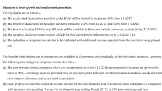 Measures to boost growth and employment generation:
The highlights are as follows:-
(a) The accelerated depreciation provided under IT Act will be limited to maximum 40% from 1.4.2017.
(b) The benefit of deductions for Research would be limited to 150% from 1.4.2017 and 100% from 1.4.2020.
(c) The benefit of section 10AA to new SEZ units will be available to those units which commence activity before 31.3.2020.
(d) The weighted deduction under section 35CCD for skill development will continue up to 1.4.2020. 123.
(e) The reduction in corporate tax rate has to be calibrated with additional revenue expected from the incentives being phased
out.
The benefits from phasing out of exemptions are available to Government only gradually. In the first phase, therefore, I propose
the following two changes in corporate income-tax rates:-
(a) The new manufacturing companies which are incorporated on or after 1.3.2016 are proposed to be given an option to be
taxed at 25% + surcharge and cess provided they do not claim profit linked or investment linked deductions and do not avail
of investment allowance and accelerated depreciation.
(b) I also propose to lower the corporate income tax rate for the next financial year of relatively small enterprises i.e companies
with turnover not exceeding `5 crore (in the financial year ending March 2015), to 29% plus surcharge and cess.
 