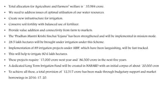 • Total allocation for Agriculture and Farmers’ welfare is ` 35,984 crore.
• We need to address issues of optimal utilisation of our water resources.
• Create new infrastructure for irrigation.
• Conserve soil fertility with balanced use of fertilizer.
• Provide value addition and connectivity from farm to markets.
• The ‘Pradhan Mantri Krishi Sinchai Yojana’ has been strengthened and will be implemented in mission mode.
• 28.5 lakh hectares will be brought under irrigation under this Scheme.
• Implementation of 89 irrigation projects under AIBP, which have been languishing, will be fast tracked.
• This will help to irrigate 80.6 lakh hectares.
• These projects require `17,000 crore next year and `86,500 crore in the next five years.
• A dedicated Long Term Irrigation Fund will be created in NABARD with an initial corpus of about `20,000 crore
• To achieve all these, a total provision of `12,517 crore has been made through budgetary support and market
borrowings in 2016-17. 20.
 
