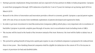 • Startups generate employment, bring innovation and are expected to be key partners in Make in India programme. I propose
to assist their propagation through 100% deduction of profits for 3 out of 5 years for startups set up during April 2016 to
March 2019.
• Research is the driver of innovation and innovation provides a thrust to economic growth. I propose a special patent regime
with 10% rate of tax on income from worldwide exploitation of patents developed and registered in India.
• In order to get more investment in Asset Reconstruction Companies (ARCs) which play a very important role in resolution of
bad debts, I propose to provide complete pass through of income-tax to securitization trusts including trusts of ARCs.
• The income will be taxed in the hands of the investors instead of the trust. However, the trust will be liable to deduct tax at
source.
• The period for getting benefit of long term capital gain regime in case of unlisted companies is proposed to be reduced from
three to two years. Non-banking financial companies shall be eligible for deduction to the extent of 5% of its income in
respect of provision for bad and doubtful debts.
 
