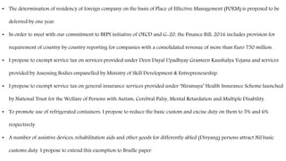 • The determination of residency of foreign company on the basis of Place of Effective Management (POEM) is proposed to be
deferred by one year.
• In order to meet with our commitment to BEPS initiative of OECD and G-20, the Finance Bill, 2016 includes provision for
requirement of country by country reporting for companies with a consolidated revenue of more than Euro 750 million.
• I propose to exempt service tax on services provided under Deen Dayal Upadhyay Grameen Kaushalya Yojana and services
provided by Assessing Bodies empanelled by Ministry of Skill Development & Entrepreneurship.
• I propose to exempt service tax on general insurance services provided under ‘Niramaya’ Health Insurance Scheme launched
by National Trust for the Welfare of Persons with Autism, Cerebral Palsy, Mental Retardation and Multiple Disability.
• To promote use of refrigerated containers, I propose to reduce the basic custom and excise duty on them to 5% and 6%
respectively.
• A number of assistive devices, rehabilitation aids and other goods for differently abled (Divyang) persons attract Nil basic
customs duty. I propose to extend this exemption to Braille paper.
 