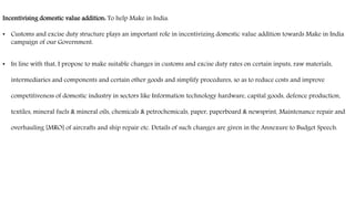 Incentivising domestic value addition: To help Make in India.
• Customs and excise duty structure plays an important role in incentivizing domestic value addition towards Make in India
campaign of our Government.
• In line with that, I propose to make suitable changes in customs and excise duty rates on certain inputs, raw materials,
intermediaries and components and certain other goods and simplify procedures, so as to reduce costs and improve
competitiveness of domestic industry in sectors like Information technology hardware, capital goods, defence production,
textiles, mineral fuels & mineral oils, chemicals & petrochemicals, paper, paperboard & newsprint, Maintenance repair and
overhauling [MRO] of aircrafts and ship repair etc. Details of such changes are given in the Annexure to Budget Speech.
 