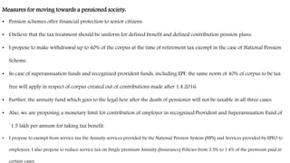 Measures for moving towards a pensioned society:
• Pension schemes offer financial protection to senior citizens.
• I believe that the tax treatment should be uniform for defined benefit and defined contribution pension plans.
• I propose to make withdrawal up to 40% of the corpus at the time of retirement tax exempt in the case of National Pension
Scheme.
• In case of superannuation funds and recognized provident funds, including EPF, the same norm of 40% of corpus to be tax
free will apply in respect of corpus created out of contributions made after 1.4.2016.
• Further, the annuity fund which goes to the legal heir after the death of pensioner will not be taxable in all three cases.
• Also, we are proposing a monetary limit for contribution of employer in recognized Provident and Superannuation Fund of
`1.5 lakh per annum for taking tax benefit.
• I propose to exempt from service tax the Annuity services provided by the National Pension System (NPS) and Services provided by EPFO to
employees. I also propose to reduce service tax on Single premium Annuity (Insurance) Policies from 3.5% to 1.4% of the premium paid in
certain cases.
 