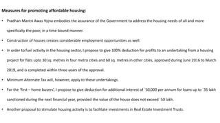 Measures for promoting affordable housing:
• Pradhan Mantri Awas Yojna embodies the assurance of the Government to address the housing needs of all and more
specifically the poor, in a time bound manner.
• Construction of houses creates considerable employment opportunities as well.
• In order to fuel activity in the housing sector, I propose to give 100% deduction for profits to an undertaking from a housing
project for flats upto 30 sq. metres in four metro cities and 60 sq. metres in other cities, approved during June 2016 to March
2019, and is completed within three years of the approval.
• Minimum Alternate Tax will, however, apply to these undertakings.
• For the ‘first – home buyers’, I propose to give deduction for additional interest of `50,000 per annum for loans up to `35 lakh
sanctioned during the next financial year, provided the value of the house does not exceed `50 lakh.
• Another proposal to stimulate housing activity is to facilitate investments in Real Estate Investment Trusts.
 