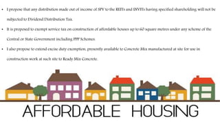 • I propose that any distribution made out of income of SPV to the REITs and INVITs having specified shareholding will not be
subjected to Dividend Distribution Tax.
• It is proposed to exempt service tax on construction of affordable houses up to 60 square metres under any scheme of the
Central or State Government including PPP Schemes.
• I also propose to extend excise duty exemption, presently available to Concrete Mix manufactured at site for use in
construction work at such site to Ready Mix Concrete.
 