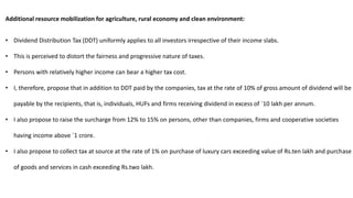 Additional resource mobilization for agriculture, rural economy and clean environment:
• Dividend Distribution Tax (DDT) uniformly applies to all investors irrespective of their income slabs.
• This is perceived to distort the fairness and progressive nature of taxes.
• Persons with relatively higher income can bear a higher tax cost.
• I, therefore, propose that in addition to DDT paid by the companies, tax at the rate of 10% of gross amount of dividend will be
payable by the recipients, that is, individuals, HUFs and firms receiving dividend in excess of `10 lakh per annum.
• I also propose to raise the surcharge from 12% to 15% on persons, other than companies, firms and cooperative societies
having income above `1 crore.
• I also propose to collect tax at source at the rate of 1% on purchase of luxury cars exceeding value of Rs.ten lakh and purchase
of goods and services in cash exceeding Rs.two lakh.
 