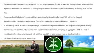 • For compliant tax payers with resources, this levy not only advances collection of tax when the expenditure is incurred, but
it provides data to the tax authorities to identify the persons who incur such expenditure, but may be missing from the tax
base.
• Farmers and notified class of persons will have an option of giving a form by which TCS will not be charged.
• Rate of Securities Transaction tax in case of ‘Options’ is proposed to be increased from .017% to .05%.
• In order to tap tax on income accruing to foreign e-commerce companies from India, it is proposed that a person making
payment to a non-resident, who does not have a permanent establishment, exceeding in aggregate `1 lakh in a year, as
consideration for online advertisement, will withhold tax at 6% of gross amount paid, as Equalization levy.
• The levy will only apply to B2B transactions.
 