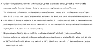 • I propose to impose a Cess, called the Krishi Kalyan Cess, @ 0.5% on all taxable services, proceeds of which would be
exclusively used for financing initiatives relating to improvement of agriculture and welfare of farmers.
• The pollution and traffic situation in Indian cities is a matter of concern. I propose to levy an infrastructure cess, of 1% on
small petrol, LPG, CNG cars, 2.5% on diesel cars of certain capacity and 4% on other higher engine capacity vehicles and SUVs.
• I also propose to impose an excise duty of ‘1% without input tax credit or 12.5% with input tax credit’ on articles of jewellery
[excluding silver jewellery, other than studded with diamonds and some other precious stones], with a higher exemption and
eligibility limits of ` 6 crores and ` 12 crores respectively.
• Necessary steps will also be taken to enable the new taxpayers to comply with this levy without any difficulty.
• I propose to change the excise duty on branded readymade garments and made up articles of textiles with a retail sale price
of `1,000 and above from ‘Nil without input tax credit or 6%/12.5% with input tax credit’ to ‘2% without input tax credit or
12.5% with input tax credit’.
 