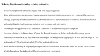Reducing litigation and providing certainty in taxation:
• We are moving towards a lower tax regime with non-litigious approach.
• Thus, while compliant taxpayers can expect a supportive interface with the department, tax evasion will be countered
strongly. Capability of the tax department to detect tax evasion has improved because of enhanced access to information
and availability of technology driven analytical tools to process such information.
• I want to give an opportunity to the earlier non- compliant to move to the category of compliant.
• I propose a limited period Compliance Window for domestic taxpayers to declare undisclosed income or income
represented in the form of any asset and clear up their past tax transgressions by paying tax at 30%, and surcharge at 7.5%
and penalty at 7.5%, which is a total of 45% of the undisclosed income.
• There will be no scrutiny or enquiry regarding income declared in these declarations under the Income Tax Act or the
Wealth Tax Act and the declarants will have immunity from prosecution.
 