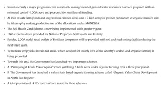 • Simultaneously a major programme for sustainable management of ground water resources has been prepared with an
estimated cost of `6,000 crore and proposed for multilateral funding.
• At least 5 lakh farm ponds and dug wells in rain fed areas and 10 lakh compost pits for production of organic manure will
be taken up by making productive use of the allocations under MGNREGA.
• The Soil Health Card Scheme is now being implemented with greater vigour.
• `368 crore has been provided for National Project on Soil Health and Fertility.
• Besides, 2,000 model retail outlets of Fertilizer companies will be provided with soil and seed testing facilities during the
next three years.
• To increase crop yields in rain fed areas, which account for nearly 55% of the country’s arable land, organic farming is
being promoted.
• Towards this end, the Government has launched two important schemes.
• A. ‘Parmparagat Krishi Vikas Yojana’ which will bring 5 lakh acres under organic farming over a three year period.
• B. The Government has launched a value chain based organic farming scheme called “Organic Value Chain Development
in North East Region”.
• A total provision of `412 crore has been made for these schemes.
 