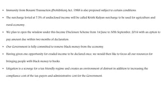 • Immunity from Benami Transaction (Prohibition) Act, 1988 is also proposed subject to certain conditions.
• The surcharge levied at 7.5% of undisclosed income will be called Krishi Kalyan surcharge to be used for agriculture and
rural economy.
• We plan to open the window under this Income Disclosure Scheme from 1st June to 30th September, 2016 with an option to
pay amount due within two months of declaration.
• Our Government is fully committed to remove black money from the economy.
• Having given one opportunity for evaded income to be declared once, we would then like to focus all our resources for
bringing people with black money to books.
• Litigation is a scourge for a tax friendly regime and creates an environment of distrust in addition to increasing the
compliance cost of the tax payers and administrative cost for the Government.
 