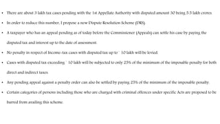 • There are about 3 lakh tax cases pending with the 1st Appellate Authority with disputed amount 30 being 5.5 lakh crores.
• In order to reduce this number, I propose a new Dispute Resolution Scheme (DRS).
• A taxpayer who has an appeal pending as of today before the Commissioner (Appeals) can settle his case by paying the
disputed tax and interest up to the date of assessment.
• No penalty in respect of Income-tax cases with disputed tax up to ` 10 lakh will be levied.
• Cases with disputed tax exceeding ` 10 lakh will be subjected to only 25% of the minimum of the imposable penalty for both
direct and indirect taxes.
• Any pending appeal against a penalty order can also be settled by paying 25% of the minimum of the imposable penalty.
• Certain categories of persons including those who are charged with criminal offences under specific Acts are proposed to be
barred from availing this scheme.
 