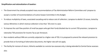 Simplification and rationalization of taxation:
• The Government has already accepted many recommendations of Tax Administration Reform Committee and I propose to
accept a number of recommendations of Justice Easwar Committee in this Budget.
• To reduce multiplicity of taxes, associated cascading and to reduce cost of collection, I propose to abolish 13 cesses, levied by
various Ministries in which revenue collection is less than `50 crore in a year.
• To improve the cash flow position of small tax payers who get their funds blocked due to current TDS provision, I propose to
rationalize TDS provisions for Income Tax as per Annexure.
• Non-residents without PAN are currently subjected to a higher rate of TDS. It is proposed to amend the relevant provision to
provide that on furnishing of alternative documents, the higher rate will not apply.
• The facility for revision of return, hitherto available to a service tax assessee only, is being extended to Central Excise assesses
also.
 