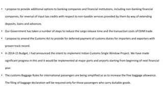 • I propose to provide additional options to banking companies and financial institutions, including non-banking financial
companies, for reversal of input tax credits with respect to non-taxable services provided by them by way of extending
deposits, loans and advances.
• Our Government has taken a number of steps to reduce the cargo release time and the transaction costs of EXIM trade.
• I propose to amend the Customs Act to provide for deferred payment of customs duties for importers and exporters with
proven track record.
• In 2014-15 Budget, I had announced the intent to implement Indian Customs Single Window Project. We have made
significant progress in this and it would be implemented at major ports and airports starting from beginning of next financial
year.
• The customs Baggage Rules for international passengers are being simplified so as to increase the free baggage allowance.
The filing of baggage declaration will be required only for those passengers who carry dutiable goods.
 