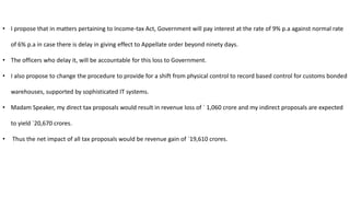 • I propose that in matters pertaining to Income-tax Act, Government will pay interest at the rate of 9% p.a against normal rate
of 6% p.a in case there is delay in giving effect to Appellate order beyond ninety days.
• The officers who delay it, will be accountable for this loss to Government.
• I also propose to change the procedure to provide for a shift from physical control to record based control for customs bonded
warehouses, supported by sophisticated IT systems.
• Madam Speaker, my direct tax proposals would result in revenue loss of ` 1,060 crore and my indirect proposals are expected
to yield `20,670 crores.
• Thus the net impact of all tax proposals would be revenue gain of `19,610 crores.
 