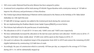 • 500 crores under National Food Security Mission has been assigned to pulses.
• A national level competition will be held among 674 Krishi Vigyan Kendras with a total prize money of `50 lakh to
improve the efficiency and performance of these Kendras.
• The Unified Agricultural Marketing E Platform will be dedicated to the Nation on the birthday of Dr. Baba Saheb
Ambedkar on 14th April this year.
• 97 lakh MT of storage capacity was added to the Central pool stock during the current year.
• We are implementing the Pradhan Mantri Gram Sadak Yojana (PMGSY) as never before.
• This Scheme had suffered in the past because of underfunding.
• The allocations in 2012-13 and 2013-14 were only `8,885 crore and `9,805 crore respectively.
• We have substantially increased the allocation in the last two years and have now allocated `19,000 crore in 2016-17.
Together with States’ share, totally about `27,000 crore will be spent on this Yojana in 2016-17.
• Our goal is to advance the completion target of the programme from 2021 to 2019 and connect the remaining 65,000
eligible habitations by constructing 2.23 lakh kms of roads.
• Accordingly, the pace of construction which is currently 100 kms per day, as compared to the average of 73.5 kms
during 2011-14, will be substantially stepped up
 