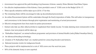 • Government has approved the path breaking Crop Insurance Scheme, namely, Prime Minister Fasal Bima Yojana.
• For effective implementation of this Scheme, I have provided a sum of `5,500 crore in the Budget 2016-17.
• Three specific initiatives will be taken up in 2016-17 for this.
 The remaining States will be encouraged to take up decentralized procurement.
 An online Procurement System will be undertaken through the Food Corporation of India. This will usher in transparency
and convenience to the farmers through prior registration and monitoring of actual procurement.
 Effective arrangements have been made for pulses procurement.
• Farmers also take up other allied activities to supplement their family income. To make dairying more remunerative to the
farmers, four new projects will be taken up:
 ‘Pashudhan Sanjivani’, an animal wellness programme and provision of Animal Health Cards (‘Nakul Swasthya Patra’);
 An Advanced breeding technology;
 Creation of ‘E-Pashudhan Haat’, an e market portal for connecting breeders and farmers;
 National Genomic Centre for indigenous breeds.
• These projects will be implemented at a cost of `850 crores over the next few years.
• 90% of the domestic honey is now exported.
 