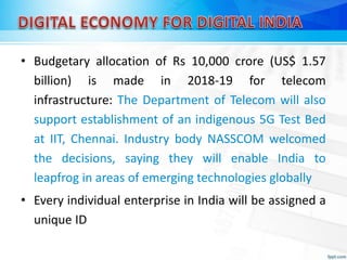 • Budgetary allocation of Rs 10,000 crore (US$ 1.57
billion) is made in 2018-19 for telecom
infrastructure: The Department of Telecom will also
support establishment of an indigenous 5G Test Bed
at IIT, Chennai. Industry body NASSCOM welcomed
the decisions, saying they will enable India to
leapfrog in areas of emerging technologies globally
• Every individual enterprise in India will be assigned a
unique ID
 