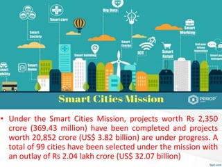 • Under the Smart Cities Mission, projects worth Rs 2,350
crore (369.43 million) have been completed and projects
worth 20,852 crore (US$ 3.82 billion) are under progress. A
total of 99 cities have been selected under the mission with
an outlay of Rs 2.04 lakh crore (US$ 32.07 billion)
 