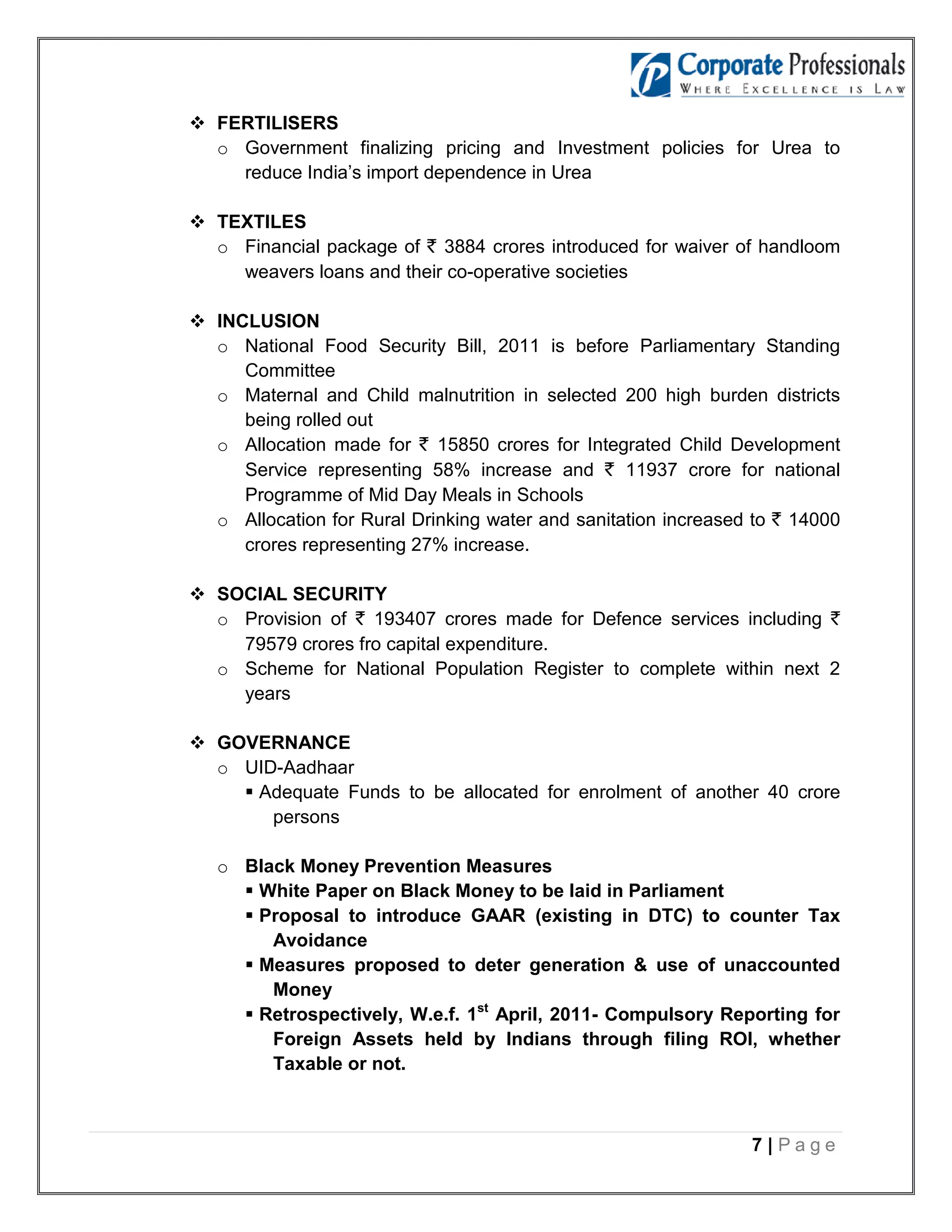  FERTILISERS
  o Government finalizing pricing and Investment policies for Urea to
    reduce India’s import dependence in Urea

 TEXTILES
  o Financial package of ` 3884 crores introduced for waiver of handloom
    weavers loans and their co-operative societies

 INCLUSION
  o National Food Security Bill, 2011 is before Parliamentary Standing
     Committee
  o Maternal and Child malnutrition in selected 200 high burden districts
     being rolled out
  o Allocation made for ` 15850 crores for Integrated Child Development
     Service representing 58% increase and ` 11937 crore for national
     Programme of Mid Day Meals in Schools
  o Allocation for Rural Drinking water and sanitation increased to ` 14000
     crores representing 27% increase.

 SOCIAL SECURITY
  o Provision of ` 193407 crores made for Defence services including `
    79579 crores fro capital expenditure.
  o Scheme for National Population Register to complete within next 2
    years

 GOVERNANCE
  o UID-Aadhaar
     Adequate Funds to be allocated for enrolment of another 40 crore
       persons

   o Black Money Prevention Measures
      White Paper on Black Money to be laid in Parliament
      Proposal to introduce GAAR (existing in DTC) to counter Tax
        Avoidance
      Measures proposed to deter generation & use of unaccounted
        Money
      Retrospectively, W.e.f. 1st April, 2011- Compulsory Reporting for
        Foreign Assets held by Indians through filing ROI, whether
        Taxable or not.



                                                                7|Page
 