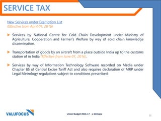SERVICE TAX
New Services under Exemption List
(Effective from April 01, 2016)
 Services by National Centre for Cold Chain Development under Ministry of
Agriculture, Cooperation and Farmer’s Welfare by way of cold chain knowledge
dissemination.
 Transportation of goods by an aircraft from a place outside India up to the customs
station of in India (Effective from June 01, 2016).
 Services by way of Information Technology Software recorded on Media under
Chapter 85 of Central Excise Tariff Act and also requires declaration of MRP under
Legal Metrology regulations subject to conditions prescribed.
10
Union Budget 2016-17 - a Glimpse
 