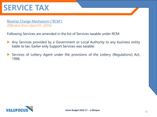 SERVICE TAX
Reverse Charge Mechanism (“RCM”)
(Effective from April 01, 2016)
Following Services are amended in the list of Services taxable under RCM:
 Any Services provided by a Government or Local Authority to any business entity
liable to tax. Earlier only Support Services was taxable.
 Services of Lottery Agent under the provisions of the Lottery (Regulations) Act,
1998.
Union Budget 2016-17 - a Glimpse
15
 