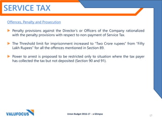 SERVICE TAX
Offences, Penalty and Prosecution
 Penalty provisions against the Director’s or Officers of the Company rationalized
with the penalty provisions with respect to non-payment of Service Tax.
 The Threshold limit for imprisonment increased to “Two Crore rupees” from “Fifty
Lakh Rupees” for all the offences mentioned in Section 89.
 Power to arrest is proposed to be restricted only to situation where the tax payer
has collected the tax but not deposited (Section 90 and 91).
Union Budget 2016-17 - a Glimpse
17
 