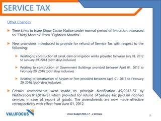 SERVICE TAX
Other Changes
 Time Limit to issue Show Cause Notice under normal period of limitation increased
to “Thirty Months” from “Eighteen Months”.
 New provisions introduced to provide for refund of Service Tax with respect to the
following:
 Relating to construction of canal, dam or irrigation works provided between July 01, 2012
to January 29, 2014 (both days inclusive)
 Relating to construction of Government Buildings provided between April 01, 2015 to
February 29, 2016 (both days inclusive)
 Relating to construction of Airport or Port provided between April 01, 2015 to February
29, 2016 (both days inclusive).
 Certain amendments were made to principle Notification 49/2012-ST by
Notification 01/2016-ST which provided for refund of Service Tax paid on notified
services in case of export of goods. The amendments are now made effective
retrospectively with effect from June 01, 2012.
Union Budget 2016-17 - a Glimpse
18
 