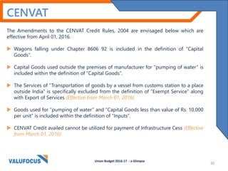 CENVAT
The Amendments to the CENVAT Credit Rules, 2004 are envisaged below which are
effective from April 01, 2016.
 Wagons falling under Chapter 8606 92 is included in the definition of “Capital
Goods”.
 Capital Goods used outside the premises of manufacturer for “pumping of water” is
included within the definition of “Capital Goods”.
 The Services of “Transportation of goods by a vessel from customs station to a place
outside India” is specifically excluded from the definition of “Exempt Service” along
with Export of Services (Effective from March 01, 2016)
 Goods used for “pumping of water” and “Capital Goods less than value of Rs. 10,000
per unit” is included within the definition of “Inputs”.
 CENVAT Credit availed cannot be utilized for payment of Infrastructure Cess (Effective
from March 01, 2016)
Union Budget 2016-17 - a Glimpse
20
 