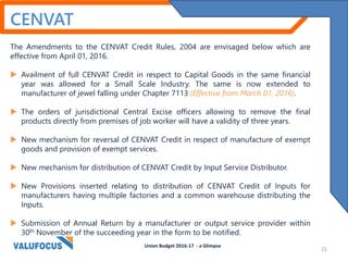 CENVAT
The Amendments to the CENVAT Credit Rules, 2004 are envisaged below which are
effective from April 01, 2016.
 Availment of full CENVAT Credit in respect to Capital Goods in the same financial
year was allowed for a Small Scale Industry. The same is now extended to
manufacturer of jewel falling under Chapter 7113 (Effective from March 01, 2016).
 The orders of jurisdictional Central Excise officers allowing to remove the final
products directly from premises of job worker will have a validity of three years.
 New mechanism for reversal of CENVAT Credit in respect of manufacture of exempt
goods and provision of exempt services.
 New mechanism for distribution of CENVAT Credit by Input Service Distributor.
 New Provisions inserted relating to distribution of CENVAT Credit of Inputs for
manufacturers having multiple factories and a common warehouse distributing the
Inputs.
 Submission of Annual Return by a manufacturer or output service provider within
30th November of the succeeding year in the form to be notified.
Union Budget 2016-17 - a Glimpse
21
 