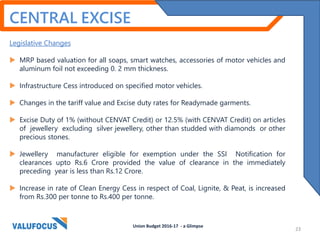 CENTRAL EXCISE
Legislative Changes
 MRP based valuation for all soaps, smart watches, accessories of motor vehicles and
aluminum foil not exceeding 0. 2 mm thickness.
 Infrastructure Cess introduced on specified motor vehicles.
 Changes in the tariff value and Excise duty rates for Readymade garments.
 Excise Duty of 1% (without CENVAT Credit) or 12.5% (with CENVAT Credit) on articles
of jewellery excluding silver jewellery, other than studded with diamonds or other
precious stones.
 Jewellery manufacturer eligible for exemption under the SSI Notification for
clearances upto Rs.6 Crore provided the value of clearance in the immediately
preceding year is less than Rs.12 Crore.
 Increase in rate of Clean Energy Cess in respect of Coal, Lignite, & Peat, is increased
from Rs.300 per tonne to Rs.400 per tonne.
Union Budget 2016-17 - a Glimpse
23
 