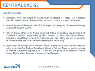 Legislative Changes
 Exemption from the whole of Excise Duty in respect of Ready Mix Concrete
manufactured at the site of construction for use in construction work at such site.
 Increase in rate of abatement from RSP in respect all categories of footwear is being
increased from 25% to 30%.
 Fork-lift trucks; other works trucks fitted with lifting or handling equipment's, Self
propelled bulldozers, angledozers, graders, levellers, scrapers, mechanical shovels,
excavators, shovel loaders, tamping machines and road rollers, pile drivers and pile
extractors made liable for RSP based assessment of excise duty.
 Excise Duty at the rate of 4% without CENVAT Credit/12.5% with CENVAT Credit is
being prescribed for Routers, Broadband Modems, Set top Boxes for gaining access
to internet, Reception apparatus for TV but not designed to incorporate a video
display, Digital Video Recorder or network video Recorder.
Union Budget 2016-17 - a Glimpse
CENTRAL EXCISE
24
 
