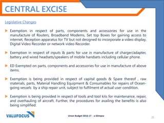CENTRAL EXCISE
Legislative Changes
 Exemption in respect of parts, components and accessories for use in the
manufacture of Routers, Broadband Modems, Set top Boxes for gaining access to
internet, Reception apparatus for TV but not designed to incorporate a video display,
Digital Video Recorder or network video Recorder.
 Exemption in respect of inputs & parts for use in manufacture of charger/adapter,
battery and wired headsets/speakers of mobile handsets including cellular phone.
 ED Exempted on parts, components and accessories for use in manufacture of above
items.
 Exemption is being provided in respect of capital goods & Spare thereof , raw
materials, parts, Material Handling Equipment & Consumables for repairs of Ocean-
going vessels by a ship repair unit, subject to fulfilment of actual user condition.
 Exemption is being provided in respect of tools and tool kits for maintenance, repair,
and overhauling of aircraft. Further, the procedures for availing the benefits is also
being simplified.
Union Budget 2016-17 - a Glimpse
25
 